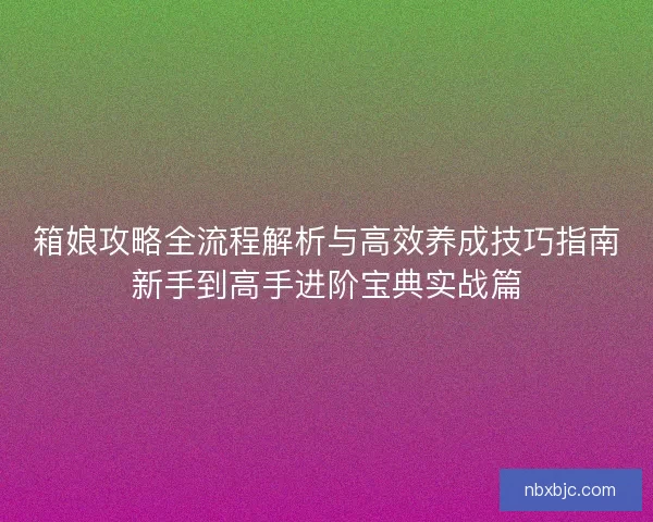 箱娘攻略全流程解析与高效养成技巧指南新手到高手进阶宝典实战篇 箱娘攻略全流程解析与高效养成技巧指南新手到高手进阶宝典实战篇