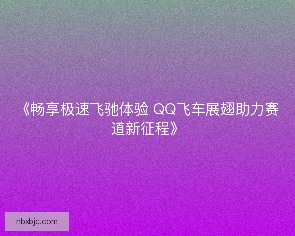 《畅享极速飞驰体验 QQ飞车展翅助力赛道新征程》