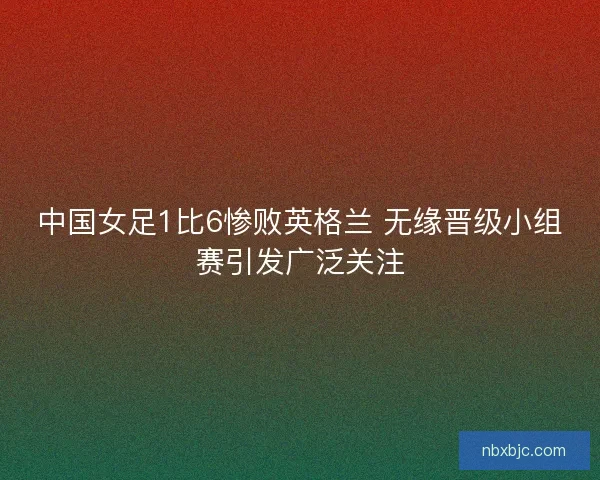 中国女足1比6惨败英格兰 无缘晋级小组赛引发广泛关注