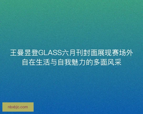 王曼昱登GLASS六月刊封面展现赛场外自在生活与自我魅力的多面风采