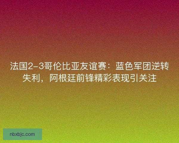 法国2-3哥伦比亚友谊赛：蓝色军团逆转失利，阿根廷前锋精彩表现引关注