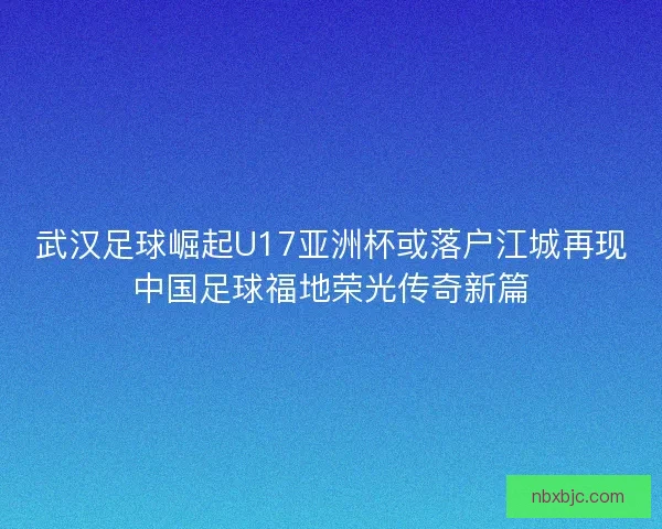 武汉足球崛起U17亚洲杯或落户江城再现中国足球福地荣光传奇新篇 武汉足球崛起U17亚洲杯或落户江城再现中国足球福地荣光传奇新篇