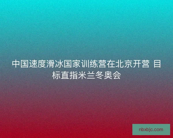 中国速度滑冰国家训练营在北京开营 目标直指米兰冬奥会 中国速度滑冰国家训练营在北京开营 目标直指米兰冬奥会