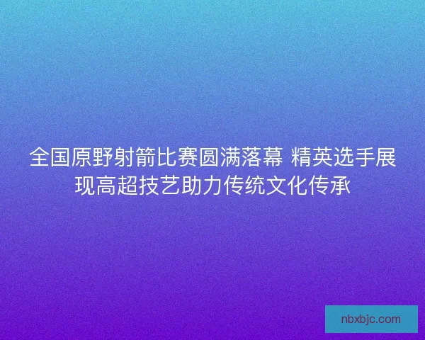 全国原野射箭比赛圆满落幕 精英选手展现高超技艺助力传统文化传承