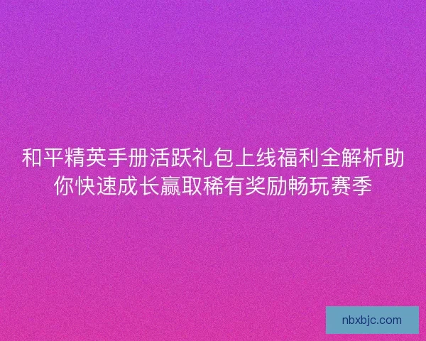 和平精英手册活跃礼包上线福利全解析助你快速成长赢取稀有奖励畅玩赛季