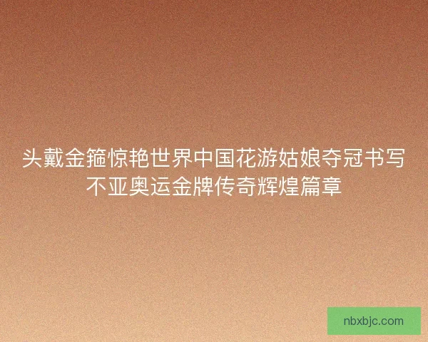 头戴金箍惊艳世界中国花游姑娘夺冠书写不亚奥运金牌传奇辉煌篇章