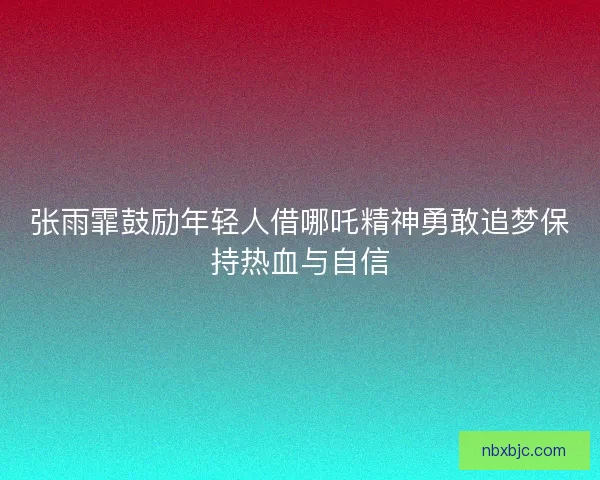 张雨霏鼓励年轻人借哪吒精神勇敢追梦保持热血与自信 张雨霏鼓励年轻人借哪吒精神勇敢追梦保持热血与自信