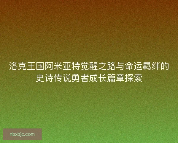 洛克王国阿米亚特觉醒之路与命运羁绊的史诗传说勇者成长篇章探索