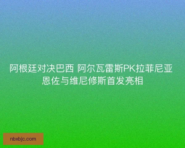 阿根廷对决巴西 阿尔瓦雷斯PK拉菲尼亚 恩佐与维尼修斯首发亮相