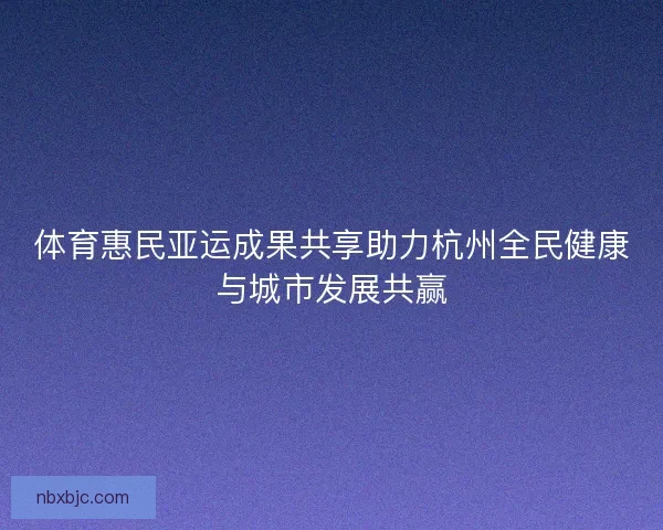 体育惠民亚运成果共享助力杭州全民健康与城市发展共赢