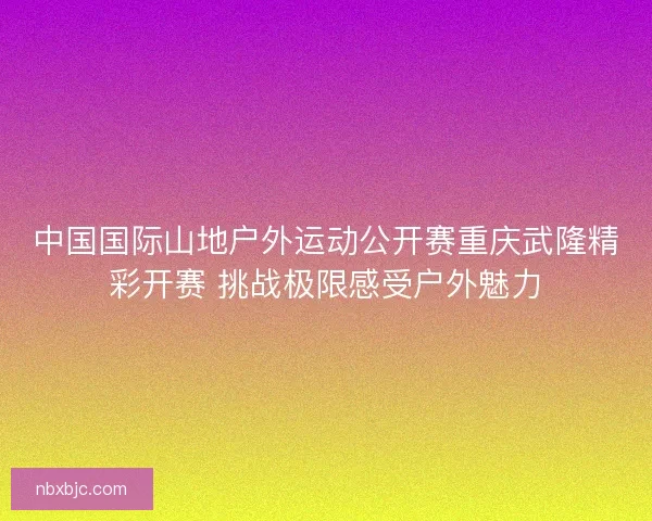 中国国际山地户外运动公开赛重庆武隆精彩开赛 挑战极限感受户外魅力 中国国际山地户外运动公开赛重庆武隆精彩开赛 挑战极限感受户外魅力