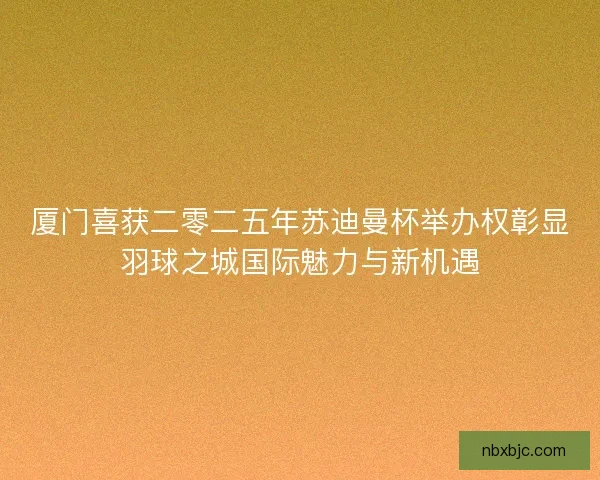 厦门喜获二零二五年苏迪曼杯举办权彰显羽球之城国际魅力与新机遇 厦门喜获二零二五年苏迪曼杯举办权彰显羽球之城国际魅力与新机遇