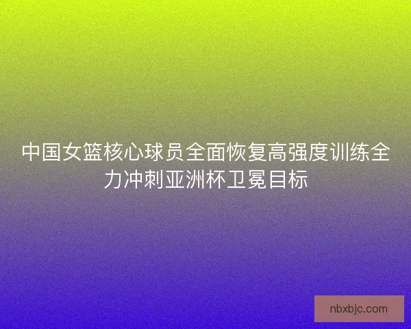 中国女篮核心球员全面恢复高强度训练全力冲刺亚洲杯卫冕目标