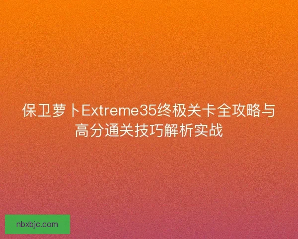 保卫萝卜Extreme35终极关卡全攻略与高分通关技巧解析实战