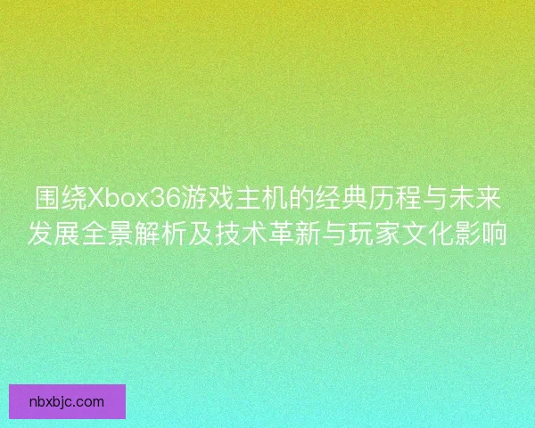 围绕Xbox36游戏主机的经典历程与未来发展全景解析及技术革新与玩家文化影响