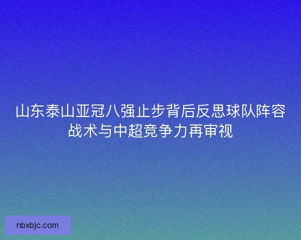 山东泰山亚冠八强止步背后反思球队阵容战术与中超竞争力再审视