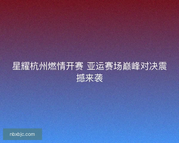 星耀杭州燃情开赛 亚运赛场巅峰对决震撼来袭