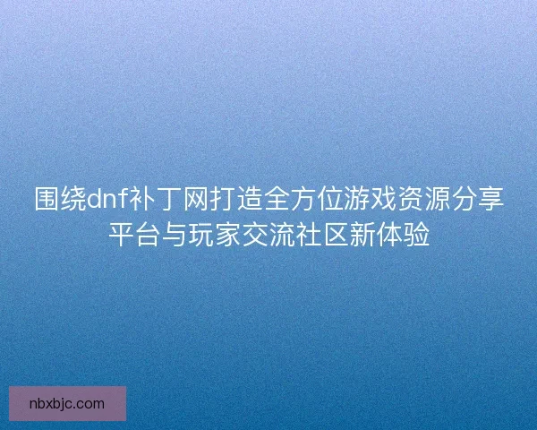 围绕dnf补丁网打造全方位游戏资源分享平台与玩家交流社区新体验