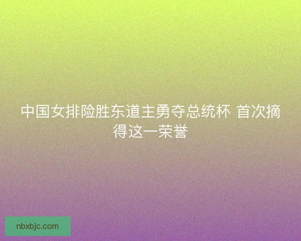 中国女排险胜东道主勇夺总统杯 首次摘得这一荣誉 中国女排险胜东道主勇夺总统杯 首次摘得这一荣誉