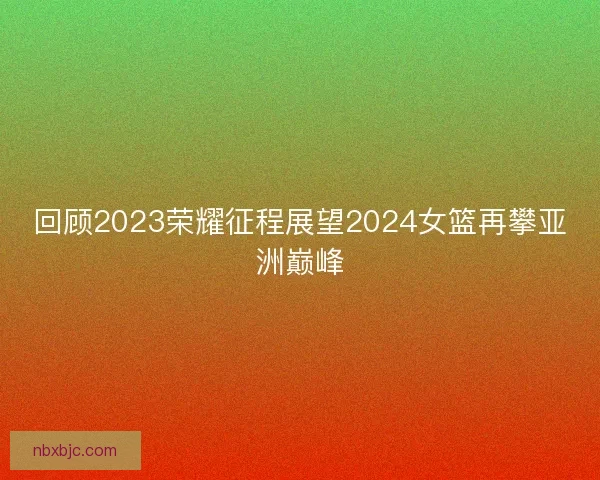 回顾2023荣耀征程展望2024女篮再攀亚洲巅峰