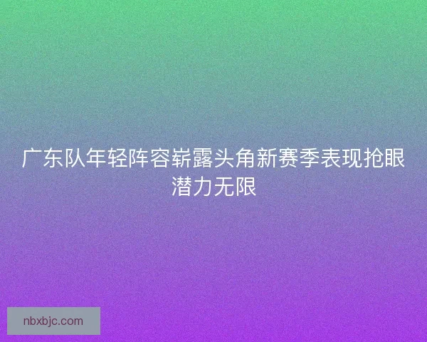 广东队年轻阵容崭露头角新赛季表现抢眼潜力无限 广东队年轻阵容崭露头角新赛季表现抢眼潜力无限