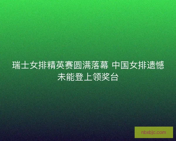 瑞士女排精英赛圆满落幕 中国女排遗憾未能登上领奖台 瑞士女排精英赛圆满落幕 中国女排遗憾未能登上领奖台