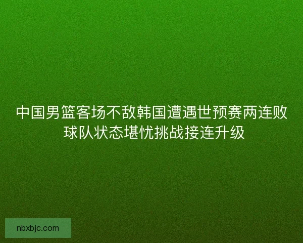中国男篮客场不敌韩国遭遇世预赛两连败 球队状态堪忧挑战接连升级 中国男篮客场不敌韩国遭遇世预赛两连败 球队状态堪忧挑战接连升级