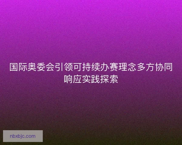 国际奥委会引领可持续办赛理念多方协同响应实践探索 国际奥委会引领可持续办赛理念多方协同响应实践探索